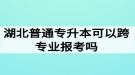 湖北普通專升本可以跨專業(yè)報考嗎？