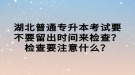 湖北普通專(zhuān)升本考試要不要留出時(shí)間來(lái)檢查？檢查要注意什么？