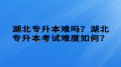 湖北專升本難嗎？湖北專升本考試難度如何？