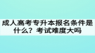 成人高考專升本報名條件是什么？考試難度大嗎