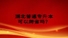 湖北普通專升本可以跨省嗎？