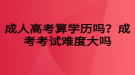 成人高考算學(xué)歷嗎？成考考試難度大嗎