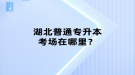 湖北普通專升本考場在哪里？