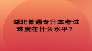 湖北普通專升本考試難度在什么水平？