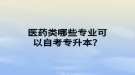 醫(yī)藥類哪些專業(yè)可以自考專升本？