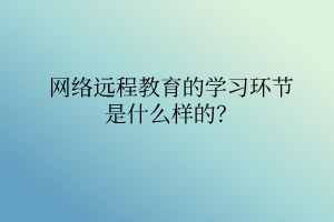 網(wǎng)絡(luò)遠(yuǎn)程教育的學(xué)習(xí)環(huán)節(jié)是什么樣的？