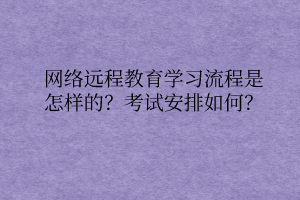 網(wǎng)絡(luò)遠(yuǎn)程教育學(xué)習(xí)流程是怎樣的？考試安排如何？