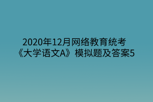 2020年12月網(wǎng)絡(luò)教育統(tǒng)考《大學語文A》模擬題及答案5