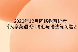 2020年12月網(wǎng)絡教育統(tǒng)考《大學英語B》詞匯與語法練習題2