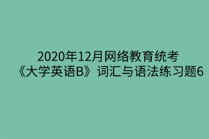 2020年12月網(wǎng)絡(luò)教育統(tǒng)考《大學英語B》詞匯與語法練習題6