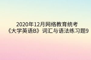 2020年12月網(wǎng)絡(luò)教育統(tǒng)考《大學(xué)英語(yǔ)B》詞匯與語(yǔ)法練習(xí)題9