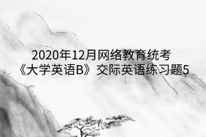 2020年12月網(wǎng)絡(luò)教育統(tǒng)考《大學(xué)英語B》交際英語練習(xí)題5