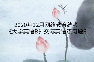 2020年12月網(wǎng)絡(luò)教育統(tǒng)考《大學英語B》交際英語練習題6