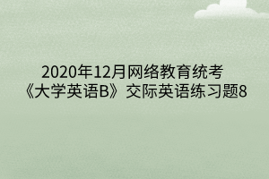 2020年12月網(wǎng)絡(luò)教育統(tǒng)考《大學(xué)英語B》交際英語練習(xí)題8