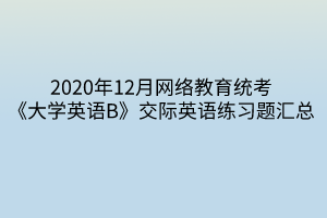 2020年12月網(wǎng)絡教育統(tǒng)考《大學英語B》交際英語練習題匯總