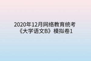 2020年12月網(wǎng)絡(luò)教育統(tǒng)考《大學(xué)語文B》模擬卷1