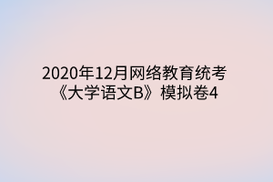 2020年12月網(wǎng)絡(luò)教育統(tǒng)考《大學(xué)語文B》模擬卷4