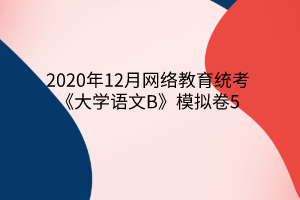 2020年12月網(wǎng)絡(luò)教育統(tǒng)考《大學(xué)語文B》模擬卷5