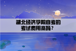 湖北經(jīng)濟(jì)學(xué)院自考的考試費用高嗎？