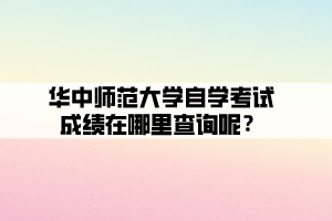 華中師范大學自學考試成績在哪里查詢呢？