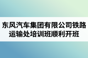 湖北汽車工業(yè)學院成考資訊：東風汽車集團有限公司鐵路運輸處兩級干部及關(guān)鍵崗位人員培訓班順利開班