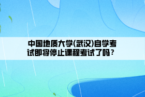 中國地質(zhì)大學(xué)(武漢)自學(xué)考試即將停止課程考試了嗎？