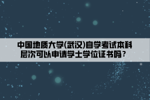 中國(guó)地質(zhì)大學(xué)(武漢)自學(xué)考試本科層次可以申請(qǐng)學(xué)士學(xué)位證書嗎？