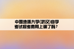 中國地質(zhì)大學(xué)(武漢)自學(xué)考試報考費(fèi)用上調(diào)了嗎？