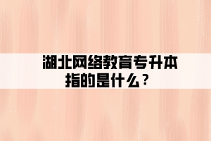 湖北網(wǎng)絡教育專升本指的是什么？