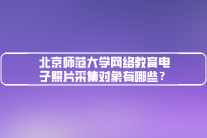 北京師范大學(xué)網(wǎng)絡(luò)教育電子照片采集對象有哪些？