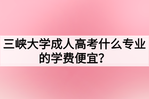 三峽大學(xué)成人高考什么專業(yè)的學(xué)費便宜？