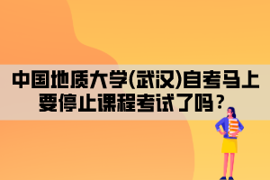 中國地質(zhì)大學(武漢)自考馬上要停止課程考試了嗎？