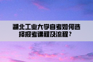 湖北工業(yè)大學自考如何選擇報考課程及流程？