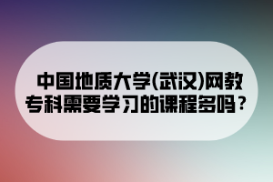 中國地質(zhì)大學(xué)(武漢)網(wǎng)教專科需要學(xué)習(xí)的課程多嗎？