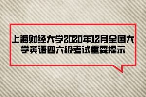 上海財經大學2020年12月全國大學英語四六級考試重要提示