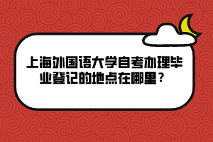 上海外國語大學(xué)自考辦理畢業(yè)登記的地點(diǎn)在哪里？