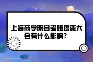 上海商學(xué)院自考難度變大會(huì)有什么影響？