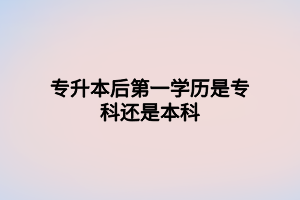 專升本后第一學歷是?？七€是本科