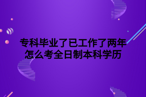 ?？飘厴I(yè)了已工作了兩年怎么考全日制本科學(xué)歷