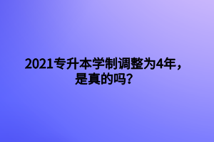 2021專升本學(xué)制調(diào)整為4年，是真的嗎？