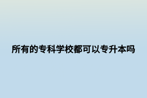 所有的?？茖W(xué)校都可以專升本嗎