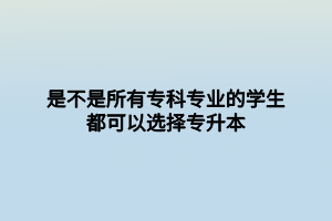 是不是所有專科專業(yè)的學生都可以選擇專升本