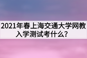 2021年春上海交通大學(xué)網(wǎng)教入學(xué)測(cè)試考什么？