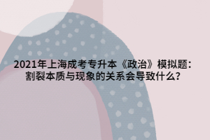 2021年上海成考專升本《政治》模擬題：割裂本質(zhì)與現(xiàn)象的關系會導致什么？