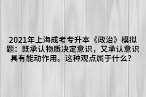 2021年上海成考專升本《政治》模擬題：既承認(rèn)物質(zhì)決定意識，又承認(rèn)意識具有能動作用。這種觀點屬于什么？