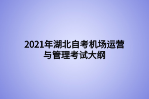 2021年湖北自考機場運營與管理考試大綱