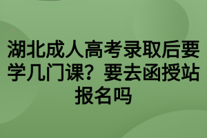 湖北成人高考錄取后要學幾門課？要去函授站報名嗎