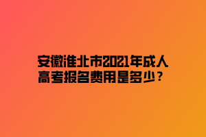 安徽淮北市2021年成人高考報名費用是多少？