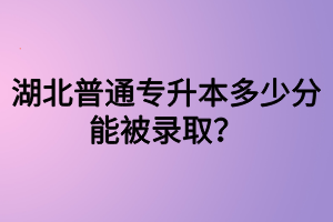 湖北普通專升本多少分能被錄??？四六級(jí)沒過可以參加專升本嗎