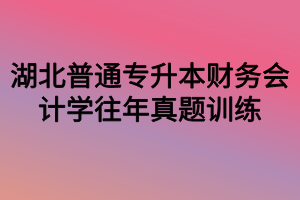 湖北普通專(zhuān)升本財(cái)務(wù)會(huì)計(jì)學(xué)往年真題訓(xùn)練